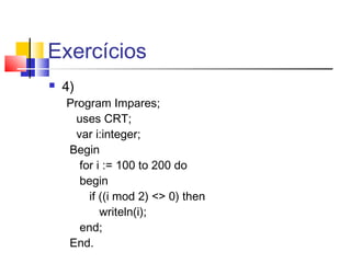 Exercícios 
 4) 
Program Impares; 
uses CRT; 
var i:integer; 
Begin 
for i := 100 to 200 do 
begin 
if ((i mod 2) <> 0) then 
writeln(i); 
end; 
End. 
 