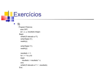 Exercícios 
 5) 
Program Potencia; 
uses CRT; 
var i, x, y, resultado:integer; 
Begin 
writeln('X elevado a Y'); 
write('Digite X:'); 
readln(x); 
write('Digite Y:'); 
readln(y); 
resultado := 1; 
for i := 1 to y do 
begin 
resultado := resultado * x; 
end; 
writeln('X elevado a Y = ', resultado); 
End. 
 