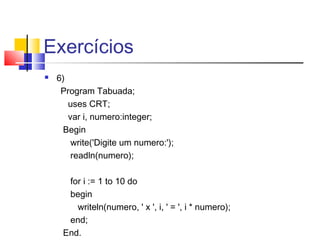 Exercícios 
 6) 
Program Tabuada; 
uses CRT; 
var i, numero:integer; 
Begin 
write('Digite um numero:'); 
readln(numero); 
for i := 1 to 10 do 
begin 
writeln(numero, ' x ', i, ' = ', i * numero); 
end; 
End. 
 