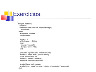 Exercícios 
 7) 
Program Radiacao; 
uses CRT; 
var tempo, horas, minutos, segundos:integer; 
massa:real; 
Begin 
write('Digite a massa:'); 
readln(massa); 
tempo := 0; 
while (massa >= 0.5) do 
begin 
massa := massa/2; 
tempo := tempo + 50; 
end; 
{converter segundos para horas e minutos} 
minutos := tempo div 60; {divisão inteira} 
horas := minutos div 60; 
minutos := minutos - horas*60; 
segundos := tempo - minutos*60; 
writeln('Massa final:', massa); 
writeln(horas, ' horas ', minutos, ' minutos e ', segundos, ' segundos'); 
End. 
 