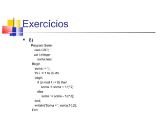 Exercícios 
 8)P 
rogram Serie; 
uses CRT; 
var i:integer; 
soma:real; 
Begin 
soma := 1; 
for i := 1 to 99 do 
begin 
if ((i mod 4) = 0) then 
soma := soma + 1/(i*2) 
else 
soma := soma - 1/(i*2); 
end; 
writeln('Soma = ', soma:10:2); 
End. 
 