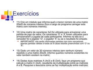 Exercícios 
 11) Crie um módulo que informa qual o menor número de uma matriz 
20x40 de números inteiros (fica a cargo do programa carregar esta 
matriz com números inteiros); 
 12) Uma matriz de caracteres 3x3 foi utilizada para armazenar uma 
partida de jogo da velha. Os caracteres ‘O’ e ‘X’ foram utilizados para 
armazenarem a jogada de cada participante. Informe na tela se o 
vencedor foi o jogador ‘O’, o jogador ‘X’ ou se o resultado foi empate. 
 IMPORTANTE: não serão informadas partidas com dois vencedores, 
apenas partidas válidas e todas as 9 casas estarão preenchidas com ‘O’ ou 
‘X’; 
 13) Dado um vetor de 30 números inteiros sem nenhum número 
repetido e uma matriz 20x20, informe quantos números existentes no 
vetor também existem na matriz; 
 14) Dadas duas matrizes A (4x3) e B (3x4), faça um programa que 
calcule a matriz C (4x4), resultante da multiplicação entre as matrizes 
A e B. Pesquise e descubra como se faz multiplicação entre matrizes; 
