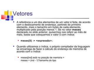 Vetores 
 A referência a um dos elementos de um vetor é feita, de acordo 
com o deslocamento de endereço, partindo do primeiro 
elemento, mais o tamanho em bytes de cada elemento, 
multiplicado pela posição menos 1. Se no vetor meses 
declarado no slide anterior, quisermos nos referir ao mês de 
maio, basta que coloquemos o valor 5 com índice: 
 meses[5] := <expressão>; 
 Quando utilizamos o índice, o próprio compilador da linguagem 
se encarrega de fazer o cálculo do endereço de memória de 
acordo com o índice: 
 meses[ind] está na posição de memória = 
meses + (ind - 1)*tamanho do tipo 
 