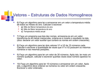 Vetores – Estruturas de Dados Homogêneos 
 6) Faça um algoritmo para ler e armazenar em um vetor a temperatura média 
de todos os meses do ano. Calcular e escrever: 
 a) Mês de Menor temperatura do ano 
 b) Mês de Maior temperatura do ano 
 c) Temperatura média anual 
 7) Faça um programa que leia dez nomes, armazene-os em um vetor, 
transforme-os em letras maiúsculas, ordene-os e mostre o resultado na tela 
(dica: declarar um vetor auxiliar que conterá os nomes em ordem crescente); 
 8) Faça um algoritmo para ler dois vetores V1 e V2 de 15 números cada. 
Calcular e escrever a quantidade de vezes que V1 e V2 possuem os mesmos 
números e nas mesmas posições; 
 9) Faça um algoritmo para ler um vetor de 30 números. Após isto, ler mais um 
número qualquer, calcular e escrever quantas vezes esse número aparece no 
vetor; 
 10) Faça um algoritmo para ler 10 números e armazenar em um vetor. Após 
isto, o algoritmo deve ordenar os números no vetor em ordem crescente. 
Escrever o vetor ordenado; 
 