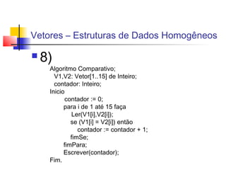 Vetores – Estruturas de Dados Homogêneos 
 8) 
Algoritmo Comparativo; 
V1,V2: Vetor[1..15] de Inteiro; 
contador: Inteiro; 
Inicio 
contador := 0; 
para i de 1 até 15 faça 
Ler(V1[i],V2[i]); 
se (V1[i] = V2[i]) então 
contador := contador + 1; 
fimSe; 
fimPara; 
Escrever(contador); 
Fim. 
 