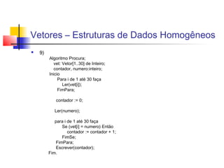 Vetores – Estruturas de Dados Homogêneos 
 9) 
Algoritmo Procura; 
vet: Vetor[1..30] de Inteiro; 
contador, numero:inteiro; 
Inicio 
Para i de 1 até 30 faça 
Ler(vet[i]); 
FimPara; 
contador := 0; 
Ler(numero); 
para i de 1 até 30 faça 
Se (vet[i] = numero) Então 
contador := contador + 1; 
FimSe; 
FimPara; 
Escrever(contador); 
Fim. 
 