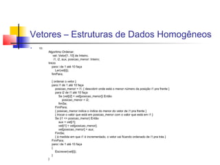 Vetores – Estruturas de Dados Homogêneos 
 10) 
Algoritmo Ordenar; 
vet: Vetor[1..10] de Inteiro; 
i1, i2, aux, posicao_menor: Inteiro; 
Inicio 
para i de 1 até 10 faça 
Ler(vet[i]); 
fimPara; 
{ ordenar o vetor } 
para i1 de 1 até 10 faça 
posicao_menor = i1; { descobrir onde está o menor número da posição i1 pra frente } 
para i2 de i1 até 10 faça 
Se (vet[i2] < vet[posicao_menor]) Então 
posicao_menor = i2; 
fimSe; 
FimPara; 
{ posicao_menor indica o índice do menor do vetor de i1 pra frente } 
{ trocar o valor que está em posicao_menor com o valor que está em i1 } 
Se (i1 <> posicao_menor) Então 
aux = vet[i1]; 
vet[i1] = vet[posicao_menor]; 
vet[posicao_menor] = aux; 
FimSe; 
{ à medida em que i1 é incrementado, o vetor vai ficando ordenado de i1 pra trás } 
FimPara; 
para i de 1 até 10 faça 
{ 
Escrever(vet[i]); 
} 
} 
 