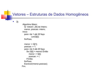 Vetores – Estruturas de Dados Homogêneos 
 3) 
Algoritmo Maior; 
Q: Vetor[1..20] de Inteiro; 
menor, posicao: inteiro; 
Inicio 
para i de 1 até 20 faça 
Ler(Q[i]); 
fimPara; 
menor := Q[1]; 
posicao := 1; 
para i de 2 até 20 faça 
Se (Q[i] < menor) Então 
menor := Q[i]; 
posicao := i; 
FimSe; 
fimPara; 
Escrever(menor,posicao); 
Fim. 
 