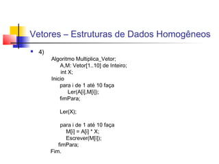 Vetores – Estruturas de Dados Homogêneos 
 4) 
Algoritmo Multiplica_Vetor; 
A,M: Vetor[1..10] de Inteiro; 
int X; 
Inicio 
para i de 1 até 10 faça 
Ler(A[i],M[i]); 
fimPara; 
Ler(X); 
para i de 1 até 10 faça 
M[i] = A[i] * X; 
Escrever(M[i]); 
fimPara; 
Fim. 
 