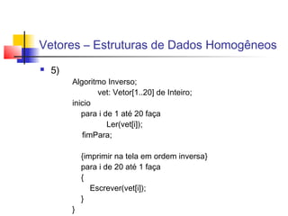 Vetores – Estruturas de Dados Homogêneos 
 5) 
Algoritmo Inverso; 
vet: Vetor[1..20] de Inteiro; 
inicio 
para i de 1 até 20 faça 
Ler(vet[i]); 
fimPara; 
{imprimir na tela em ordem inversa} 
para i de 20 até 1 faça 
{ 
Escrever(vet[i]); 
} 
} 
 