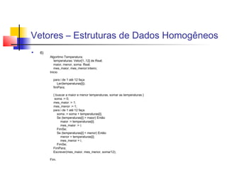Vetores – Estruturas de Dados Homogêneos 
 6) 
Algoritmo Temperatura; 
temperaturas: Vetor[1..12] de Real; 
maior, menor, soma: Real; 
mes_maior, mes_menor:inteiro; 
Inicio 
para i de 1 até 12 faça 
Ler(temperaturas[i]); 
fimPara; 
{ buscar a maior e menor temperaturas, somar as temperaturas } 
soma := 0; 
mes_maior := 1; 
mes_menor := 1; 
para i de 1 até 12 faça 
soma := soma + temperaturas[i]; 
Se (temperaturas[i] > maior) Então 
maior := temperaturas[i]; 
mes_maior := i; 
FimSe; 
Se (temperaturas[i] < menor) Então 
menor = temperaturas[i]; 
mes_menor = i; 
FimSe; 
FimPara; 
Escrever(mes_maior, mes_menor, soma/12); 
Fim. 
 