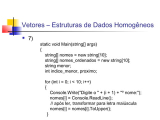 Vetores – Estruturas de Dados Homogêneos 
 7) 
static void Main(string[] args) 
{ 
string[] nomes = new string[10]; 
string[] nomes_ordenados = new string[10]; 
string menor; 
int indice_menor, proximo; 
for (int i = 0; i < 10; i++) 
{ 
Console.Write("Digite o " + (i + 1) + "º nome:"); 
nomes[i] = Console.ReadLine(); 
// após ler, transformar para letra maiúscula 
nomes[i] = nomes[i].ToUpper(); 
} 
 