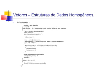 Vetores – Estruturas de Dados Homogêneos 
 7) Continuação ... 
// carregar o vetor ordenado 
proximo = 0; 
while (proximo < 10) // enquanto não gravou todos os valores no vetor ordenado 
{ 
// acha o primeiro candidato a menor 
indice_menor = 0; 
while (nomes[indice_menor] == "") 
{ 
indice_menor++; 
} 
menor = nomes[indice_menor]; 
// descobre quem é o menor no momento, apaga o conteúdo deste índice 
for (int i = 0; i < 10; i++) 
{ 
if ((nomes[i] != "") && (nomes[i].CompareTo(menor) == -1)) 
{ 
menor = nomes[i]; 
indice_menor = i; 
} 
} 
nomes_ordenados[proximo] = menor; 
nomes[indice_menor] = ""; 
proximo++; 
} 
for (int i = 0; i < 10; i++) 
{ 
Console.WriteLine(nomes_ordenados[i]); 
} 
} 
 