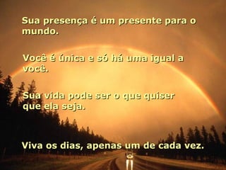 Sua presença é um presente para o
mundo.


Você é única e só há uma igual a
você.


Sua vida pode ser o que quiser
que ela seja.



Viva os dias, apenas um de cada vez.
 