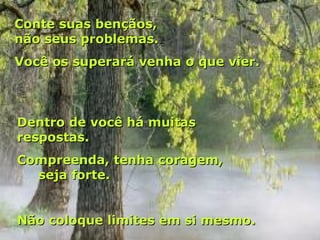 Conte suas bençãos,
não seus problemas.
Você os superará venha o que vier.



Dentro de você há muitas
respostas.
Compreenda, tenha coragem,
  seja forte.


Não coloque limites em si mesmo.
 