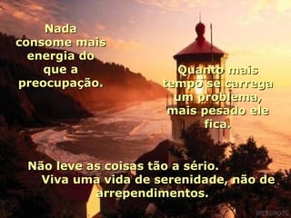 Nada
consome mais
  energia do
    que a              Quanto mais
preocupação.         tempo se carrega
                       um problema,
                      mais pesado ele
                           fica.


 Não leve as coisas tão a sério.
   Viva uma vida de serenidade, não de
           arrependimentos.
 