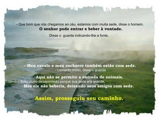    - Que bom que nós chegamos ao céu, estamos com muita sede, disse o homem.    O senhor pode entrar e beber à vontade. Disse o  guarda indicando-lhe a fonte.     - Meu cavalo e meu cachorro também estão com sede.    - Lamento muito, disse o guarda Aqui não se permite a entrada de animais.    O homem ficou muito desapontado porque sua sede era grande.  Mas ele não beberia, deixando seus amigos com sede.  Assim, prosseguiu seu caminho.  