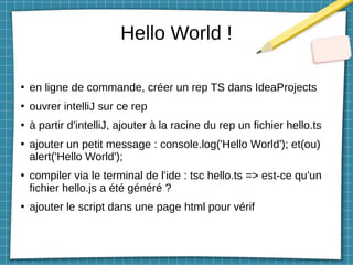 Hello World !
●
en ligne de commande, créer un rep TS dans IdeaProjects
●
ouvrer intelliJ sur ce rep
●
à partir d'intelliJ, ajouter à la racine du rep un fichier hello.ts
●
ajouter un petit message : console.log('Hello World'); et(ou)
alert('Hello World');
●
compiler via le terminal de l'ide : tsc hello.ts => est-ce qu'un
fichier hello.js a été généré ?
●
ajouter le script dans une page html pour vérif
 
