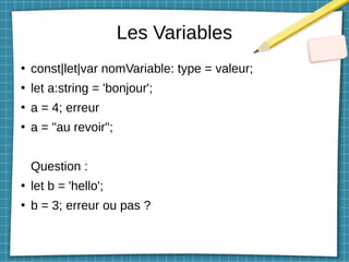 Les Variables
●
const|let|var nomVariable: type = valeur;
●
let a:string = 'bonjour';
●
a = 4; erreur
●
a = "au revoir";
Question :
●
let b = 'hello';
●
b = 3; erreur ou pas ?
 