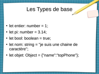 Les Types de base
●
let entier: number = 1;
●
let pi: number = 3.14;
●
let bool: boolean = true;
●
let nom: string = "je suis une chaine de
caractère";
●
let objet: Object = {"name":"topPhone"};
 