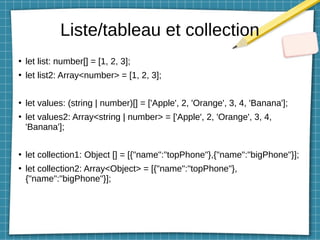 Liste/tableau et collection
●
let list: number[] = [1, 2, 3];
●
let list2: Array<number> = [1, 2, 3];
●
let values: (string | number)[] = ['Apple', 2, 'Orange', 3, 4, 'Banana'];
●
let values2: Array<string | number> = ['Apple', 2, 'Orange', 3, 4,
'Banana'];
●
let collection1: Object [] = [{"name":"topPhone"},{"name":"bigPhone"}];
●
let collection2: Array<Object> = [{"name":"topPhone"},
{"name":"bigPhone"}];
 