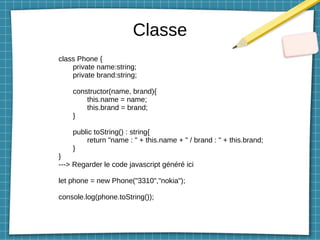 Classe
class Phone {
private name:string;
private brand:string;
constructor(name, brand){
this.name = name;
this.brand = brand;
}
public toString() : string{
return "name : " + this.name + " / brand : " + this.brand;
}
}
---> Regarder le code javascript généré ici
let phone = new Phone("3310","nokia");
console.log(phone.toString());
 
