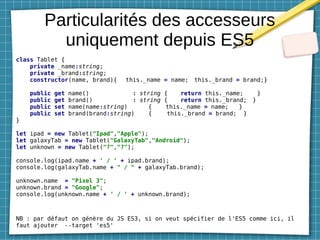 Particularités des accesseurs
uniquement depuis ES5
class Tablet {
private _name:string;
private _brand:string;
constructor(name, brand){ this._name = name; this._brand = brand;}
public get name() : string { return this._name; }
public get brand() : string { return this._brand; }
public set name(name:string) { this._name = name; }
public set brand(brand:string) { this._brand = brand; }
}
let ipad = new Tablet("Ipad","Apple");
let galaxyTab = new Tablet("GalaxyTab","Android");
let unknown = new Tablet("?","?");
console.log(ipad.name + ' / ' + ipad.brand);
console.log(galaxyTab.name + " / " + galaxyTab.brand);
unknown.name = "Pixel 3";
unknown.brand = "Google";
console.log(unknown.name + ' / ' + unknown.brand);
NB : par défaut on génère du JS ES3, si on veut spécifier de l'ES5 comme ici, il
faut ajouter --target 'es5'
 