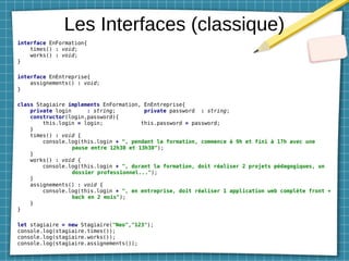 Les Interfaces (classique)
interface EnFormation{
times() : void;
works() : void;
}
interface EnEntreprise{
assignements() : void;
}
class Stagiaire implements EnFormation, EnEntreprise{
private login : string; private password : string;
constructor(login,password){
this.login = login; this.password = password;
}
times() : void {
console.log(this.login + ", pendant la formation, commence à 9h et fini à 17h avec une
pause entre 12h30 et 13h30");
}
works() : void {
console.log(this.login + ", durant la formation, doit réaliser 2 projets pédagogiques, un
dossier professionnel...");
}
assignements() : void {
console.log(this.login + ", en entreprise, doit réaliser 1 application web complète front +
back en 2 mois");
}
}
let stagiaire = new Stagiaire("Neo","123");
console.log(stagiaire.times());
console.log(stagiaire.works());
console.log(stagiaire.assignements());
 