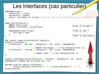 Les Interfaces (cas particulier)
interface Promo {
referentiel : string;
nbStagiaire : number;
group : (nb:number) => string;//renvoi le nombre de stagiaire par équipe projet
}
class CentreFormation {
public name:string;
public listePromos : Array<Promo>;
constructor(name:string){
this.name = name;
}
}
let simplon = new CentreFormation("Simplon");
simplon.listePromos =
[ { referentiel : "dev web" , nbStagiaire : 15 , group : function(nb)
{ return "nb stag/gp : " + this.nbStagiaire/nb; }},
{ referentiel : "ref dig" , nbStagiaire : 21 , group : function(nb)
{ return "Team : " + this.nbStagiaire/nb; }}
];
simplon.listePromos.push({referentiel : "Telecom" , nbStagiaire : 12 , group :
function(nb){ return "pas de groupe ici"; }});
for(let promo of simplon.listePromos)
console.log(promo.referentiel + ' / ' + promo.nbStagiaire + ' / ' +
promo.group(3));
 
