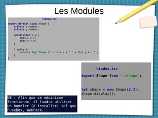 Les Modules
<shape.ts>
export default class Shape {
private x:number;
private y:number;
constructor(x,y){
this.x = x;
this.y = y;
}
display(){
console.log("Shape [" + this.x + "," + this.y + "]");
}
}
<index.ts>
import Shape from './shape';
let shape = new Shape(2,3);
shape.display();
NB : Afin que ce mécanisme
fonctionne, il faudra utiliser
un bundler (à installer) tel que
FuseBox, WebPack...
 