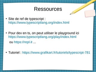 Ressources
●
Site de ref de typescript :
https://www.typescriptlang.org/index.html
●
Pour dev en ts, on peut utiliser le playground ici
https://www.typescriptlang.org/play/index.html
ou https://repl.it ...
●
Tutoriel : https://www.grafikart.fr/tutoriels/typescript-781
 