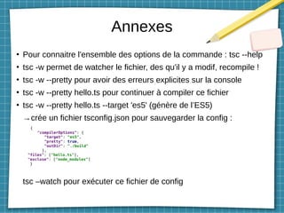 Annexes
●
Pour connaitre l'ensemble des options de la commande : tsc --help
●
tsc -w permet de watcher le fichier, des qu'il y a modif, recompile !
●
tsc -w --pretty pour avoir des erreurs explicites sur la console
●
tsc -w --pretty hello.ts pour continuer à compiler ce fichier
●
tsc -w --pretty hello.ts --target 'es5' (génère de l’ES5)
→crée un fichier tsconfig.json pour sauvegarder la config :
{
"compilerOptions": {
"target": "es5",
"pretty": true,
"outDir": "./build"
},
"files": ["hello.ts"],
"excluse": ["node_modules"]
}
tsc –watch pour exécuter ce fichier de config
 