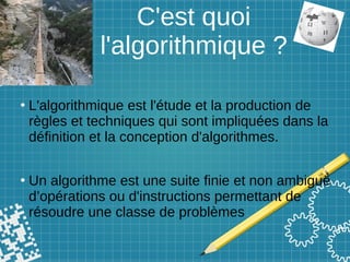 C'est quoi
l'algorithmique ?
●
L'algorithmique est l'étude et la production de
règles et techniques qui sont impliquées dans la
définition et la conception d'algorithmes.
●
Un algorithme est une suite finie et non ambiguë
d’opérations ou d'instructions permettant de
résoudre une classe de problèmes
 