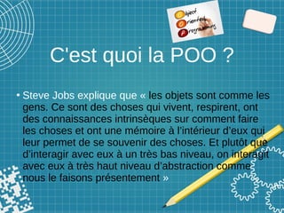 C'est quoi la POO ?
●
Steve Jobs explique que « les objets sont comme les
gens. Ce sont des choses qui vivent, respirent, ont
des connaissances intrinsèques sur comment faire
les choses et ont une mémoire à l’intérieur d’eux qui
leur permet de se souvenir des choses. Et plutôt que
d’interagir avec eux à un très bas niveau, on interagit
avec eux à très haut niveau d’abstraction comme
nous le faisons présentement »
 