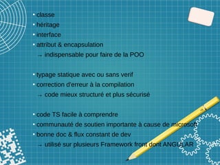 ●
classe
●
héritage
●
interface
●
attribut & encapsulation
→ indispensable pour faire de la POO
●
typage statique avec ou sans verif
●
correction d'erreur à la compilation
→ code mieux structuré et plus sécurisé
●
code TS facile à comprendre
●
communauté de soutien importante à cause de microsoft
●
bonne doc & flux constant de dev
→ utilisé sur plusieurs Framework front dont ANGULAR
 