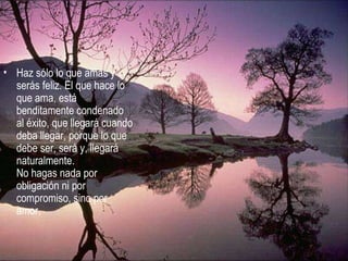Haz sólo lo que amas y serás feliz. El que hace lo que ama, está benditamente condenado al éxito, que llegará cuando deba llegar, porque lo que debe ser, será y, llegará naturalmente.  No hagas nada por obligación ni por compromiso, sino por amor.  