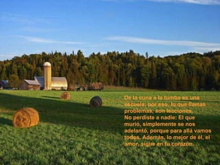 De la cuna a la tumba es una escuela; por eso, lo que llamas problemas, son lecciones.  No perdiste a nadie: El que murió, simplemente se nos adelantó, porque para allá vamos todos. Además, lo mejor de él, el amor, sigue en tu corazón.  