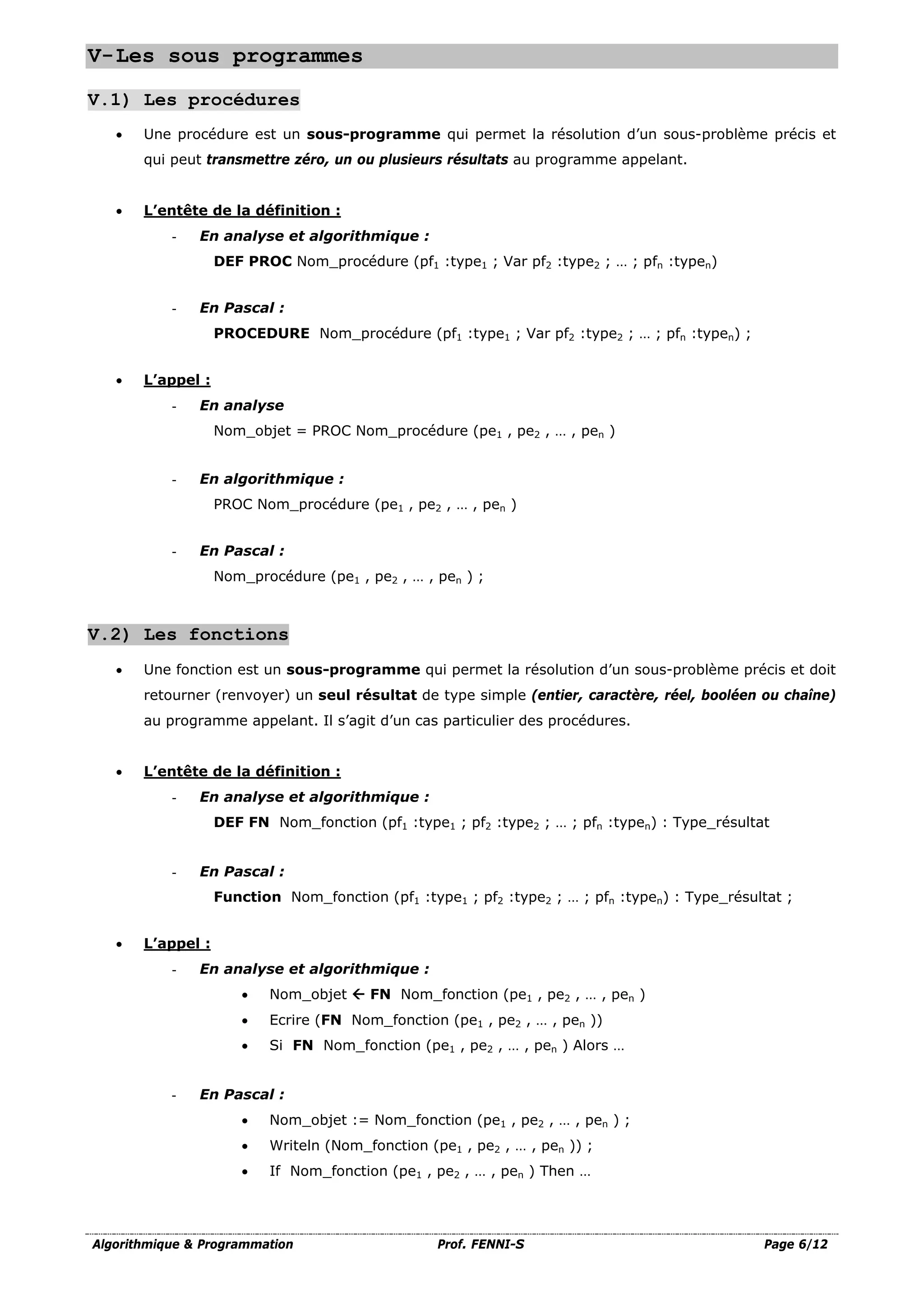 Algorithmique & Programmation Prof. FENNI-S Page 6/12
V-Les sous programmes
V.1) Les procédures
• Une procédure est un sous-programme qui permet la résolution d’un sous-problème précis et
qui peut transmettre zéro, un ou plusieurs résultats au programme appelant.
• L’entête de la définition :
- En analyse et algorithmique :
DEF PROC Nom_procédure (pf1 :type1 ; Var pf2 :type2 ; … ; pfn :typen)
- En Pascal :
PROCEDURE Nom_procédure (pf1 :type1 ; Var pf2 :type2 ; … ; pfn :typen) ;
• L’appel :
- En analyse
Nom_objet = PROC Nom_procédure (pe1 , pe2 , … , pen )
- En algorithmique :
PROC Nom_procédure (pe1 , pe2 , … , pen )
- En Pascal :
Nom_procédure (pe1 , pe2 , … , pen ) ;
V.2) Les fonctions
• Une fonction est un sous-programme qui permet la résolution d’un sous-problème précis et doit
retourner (renvoyer) un seul résultat de type simple (entier, caractère, réel, booléen ou chaîne)
au programme appelant. Il s’agit d’un cas particulier des procédures.
• L’entête de la définition :
- En analyse et algorithmique :
DEF FN Nom_fonction (pf1 :type1 ; pf2 :type2 ; … ; pfn :typen) : Type_résultat
- En Pascal :
Function Nom_fonction (pf1 :type1 ; pf2 :type2 ; … ; pfn :typen) : Type_résultat ;
• L’appel :
- En analyse et algorithmique :
• Nom_objet  FN Nom_fonction (pe1 , pe2 , … , pen )
• Ecrire (FN Nom_fonction (pe1 , pe2 , … , pen ))
• Si FN Nom_fonction (pe1 , pe2 , … , pen ) Alors …
- En Pascal :
• Nom_objet := Nom_fonction (pe1 , pe2 , … , pen ) ;
• Writeln (Nom_fonction (pe1 , pe2 , … , pen )) ;
• If Nom_fonction (pe1 , pe2 , … , pen ) Then …
 