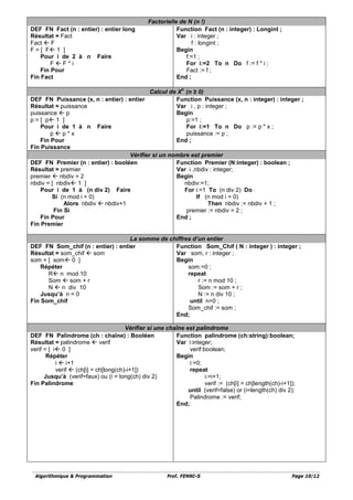 Algorithmique & Programmation Prof. FENNI-S Page 10/12
Factorielle de N (n !)
DEF FN Fact (n : entier) : entier long
Résultat = Fact
Fact  F
F = [ F 1 ]
Pour i de 2 à n Faire
F  F * i
Fin Pour
Fin Fact
Function Fact (n : integer) : Longint ;
Var i : integer ;
f : longint ;
Begin
f:=1 ;
For i:=2 To n Do f := f * i ;
Fact := f ;
End ;
Calcul de X
n
(n ≥ 0)
DEF FN Puissance (x, n : entier) : entier
Résultat = puissance
puissance  p
p = [ p 1 ]
Pour i de 1 à n Faire
p  p * x
Fin Pour
Fin Puissance
Function Puissance (x, n : integer) : integer ;
Var i , p : integer ;
Begin
p:=1 ;
For i:=1 To n Do p := p * x ;
puissance := p ;
End ;
Vérifier si un nombre est premier
DEF FN Premier (n : entier) : booléen
Résultat = premier
premier  nbdiv = 2
nbdiv = [ nbdiv 1 ]
Pour i de 1 à (n div 2) Faire
Si (n mod i = 0)
Alors nbdiv  nbdiv+1
Fin Si
Fin Pour
Fin Premier
Function Premier (N:integer) : boolean ;
Var i ,nbdiv : integer;
Begin
nbdiv:=1;
For i:=1 To (n div 2) Do
If (n mod i = 0)
Then nbdiv := nbdiv + 1 ;
premier := nbdiv = 2 ;
End ;
La somme de chiffres d’un entier
DEF FN Som_chif (n : entier) : entier
Résultat = som_chif  som
som = [ som 0 ]
Répéter
R n mod 10
Som  som + r
N  n div 10
Jusqu’à n = 0
Fin Som_chif
Function Som_Chif ( N : integer ) : integer ;
Var som, r : integer ;
Begin
som:=0 ;
repeat
r := n mod 10 ;
Som := som + r ;
N := n div 10 ;
until n=0 ;
Som_chif := som ;
End;
Vérifier si une chaîne est palindrome
DEF FN Palindrome (ch : chaîne) : Booléen
Résultat = palindrome  verif
verif = [ i 0 ]
Répéter
i  i+1
verif  (ch[i] = ch[long(ch)-i+1])
Jusqu’à (verif=faux) ou (i = long(ch) div 2)
Fin Palindrome
Function palindrome (ch:string):boolean;
Var i:integer;
verif:boolean;
Begin
i:=0;
repeat
i:=i+1;
verif := (ch[i] = ch[length(ch)-i+1]);
until (verif=false) or (i=length(ch) div 2);
Palindrome := verif;
End;
 