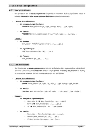 Algorithmique & Programmation Prof. FENNI-S Page 6/12
V-Les sous programmes
V.1) Les procédures
• Une procédure est un sous-programme qui permet la résolution d’un sous-problème précis et
qui peut transmettre zéro, un ou plusieurs résultats au programme appelant.
• L’entête de la définition :
- En analyse et algorithmique :
DEF PROC Nom_procédure (pf1 :type1 ; Var pf2 :type2 ; … ; pfn :typen)
- En Pascal :
PROCEDURE Nom_procédure (pf1 :type1 ; Var pf2 :type2 ; … ; pfn :typen) ;
• L’appel :
- En analyse
Nom_objet = PROC Nom_procédure (pe1 , pe2 , … , pen )
- En algorithmique :
PROC Nom_procédure (pe1 , pe2 , … , pen )
- En Pascal :
Nom_procédure (pe1 , pe2 , … , pen ) ;
V.2) Les fonctions
• Une fonction est un sous-programme qui permet la résolution d’un sous-problème précis et doit
retourner (renvoyer) un seul résultat de type simple (entier, caractère, réel, booléen ou chaîne)
au programme appelant. Il s’agit d’un cas particulier des procédures.
• L’entête de la définition :
- En analyse et algorithmique :
DEF FN Nom_fonction (pf1 :type1 ; pf2 :type2 ; … ; pfn :typen) : Type_résultat
- En Pascal :
Function Nom_fonction (pf1 :type1 ; pf2 :type2 ; … ; pfn :typen) : Type_résultat ;
• L’appel :
- En analyse et algorithmique :
• Nom_objet  FN Nom_fonction (pe1 , pe2 , … , pen )
• Ecrire (FN Nom_fonction (pe1 , pe2 , … , pen ))
• Si FN Nom_fonction (pe1 , pe2 , … , pen ) Alors …
- En Pascal :
• Nom_objet := Nom_fonction (pe1 , pe2 , … , pen ) ;
• Writeln (Nom_fonction (pe1 , pe2 , … , pen )) ;
• If Nom_fonction (pe1 , pe2 , … , pen ) Then …
 