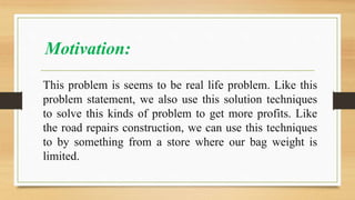 Motivation:
This problem is seems to be real life problem. Like this
problem statement, we also use this solution techniques
to solve this kinds of problem to get more profits. Like
the road repairs construction, we can use this techniques
to by something from a store where our bag weight is
limited.
 