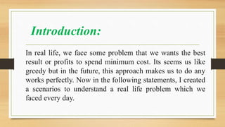 Introduction:
In real life, we face some problem that we wants the best
result or profits to spend minimum cost. Its seems us like
greedy but in the future, this approach makes us to do any
works perfectly. Now in the following statements, I created
a scenarios to understand a real life problem which we
faced every day.
 