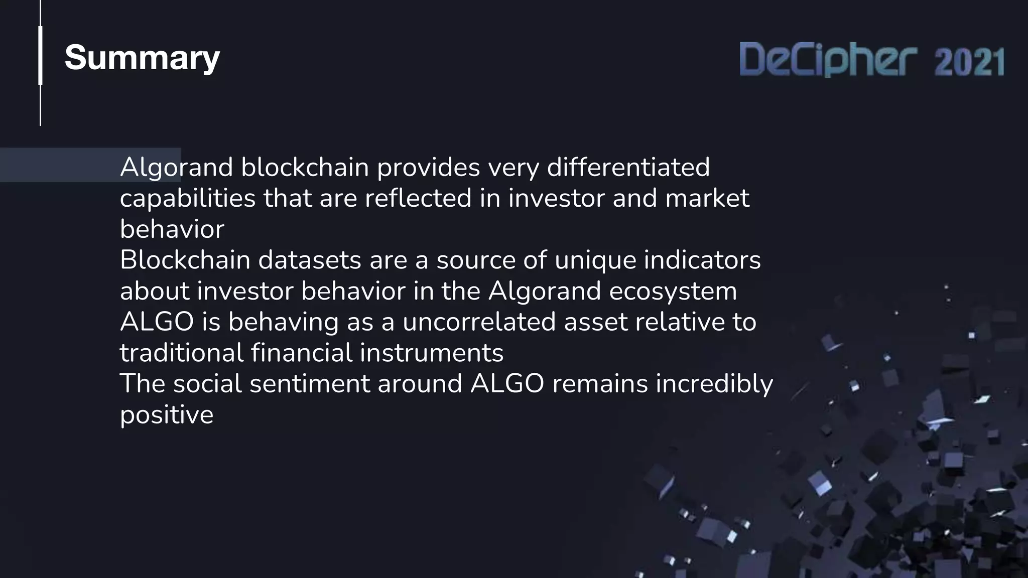 Algorand blockchain provides very differentiated
capabilities that are reflected in investor and market
behavior
Blockchain datasets are a source of unique indicators
about investor behavior in the Algorand ecosystem
ALGO is behaving as a uncorrelated asset relative to
traditional financial instruments
The social sentiment around ALGO remains incredibly
positive
Summary
 