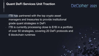 ● ITB has partnered with the top crypto asset
managers and treasuries to provide institutional
grade quant strategies in DeFi
● ITB is currently processing close to $1B in a portfolio
of over 50 strategies, covering 20 DeFi protocols and
6 blockchain runtimes
Quant DeFi Services Unit Traction
 