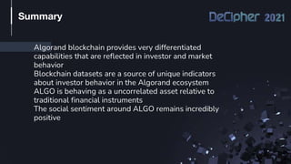 Algorand blockchain provides very differentiated
capabilities that are reflected in investor and market
behavior
Blockchain datasets are a source of unique indicators
about investor behavior in the Algorand ecosystem
ALGO is behaving as a uncorrelated asset relative to
traditional financial instruments
The social sentiment around ALGO remains incredibly
positive
Summary
 