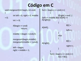 Código em C
void mergesort(int begin, int end)        for(i = begin;i <= end;i++)
{                                                   {
        int left = 0, right = 0, middle                       if(right > end ||
= 0;                                      (left <= middle && A[left] <=
        int i = 0;                        A[right]))
                                                              {
         if(begin == end)                                                B[i] =
                   return;                A[left];
                                                                         left++;
         middle = (begin + end)/2;                            }
                                                              else
         mergesort(begin,middle);                             {
         mergesort(middle + 1,end);                                      B[i] =
                                          A[right];
                                                                         right++;
         left = begin;                                        }
         right = middle + 1;                        }
                                                    for(i = begin;i <= end;i++)
                                                              A[i] = B[i];
                                          }
 