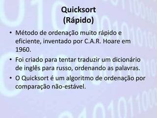 Quicksort
                 (Rápido)
• Método de ordenação muito rápido e
  eficiente, inventado por C.A.R. Hoare em
  1960.
• Foi criado para tentar traduzir um dicionário
  de inglês para russo, ordenando as palavras.
• O Quicksort é um algoritmo de ordenação por
  comparação não-estável.
 