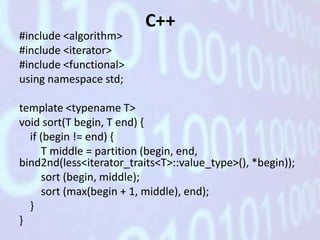 C++
#include <algorithm>
#include <iterator>
#include <functional>
using namespace std;

template <typename T>
void sort(T begin, T end) {
  if (begin != end) {
     T middle = partition (begin, end,
bind2nd(less<iterator_traits<T>::value_type>(), *begin));
     sort (begin, middle);
     sort (max(begin + 1, middle), end);
  }
}
 