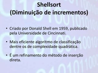 Shellsort
  (Diminuição de incrementos)

• Criado por Donald Shell em 1959, publicado
  pela Universidade de Cincinnati.

• Mais eficiente algoritmo de classificação
  dentre os de complexidade quadrática.

• É um refinamento do método de inserção
  direta.
 