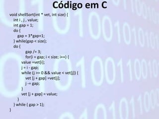 Código em C
void shellSort(int * vet, int size) {
  int i , j , value;
  int gap = 1;
  do {
     gap = 3*gap+1;
  } while(gap < size);
  do {
            gap /= 3;
            for(i = gap; i < size; i++) {
        value =vet[i];
        j = i - gap;
        while (j >= 0 && value < vet[j]) {
            vet [j + gap] =vet[j];
            j -= gap;
        }
        vet [j + gap] = value;
     }
  } while ( gap > 1);
}
 